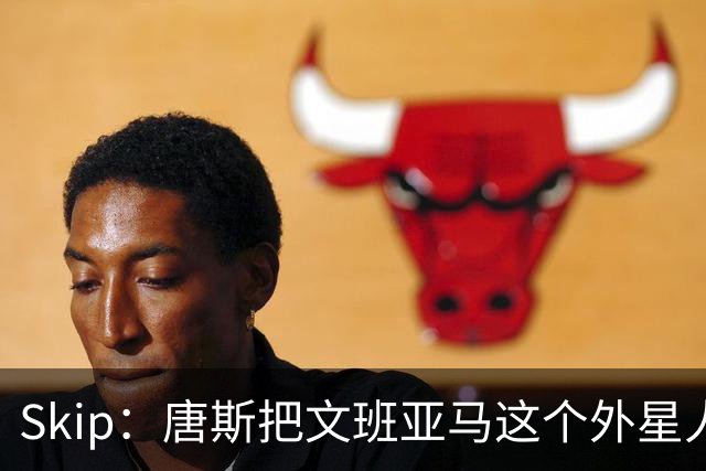 Skip：唐斯把文班亚马这个外星人打成了地球人 他不像切特怕文班